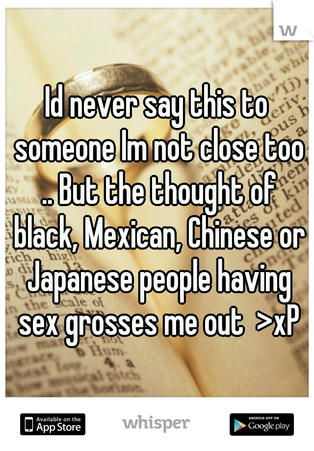 Id never say this to someone Im not close too .. But the thought of black, Mexican, Chinese or Japanese people having sex grosses me out  >xP