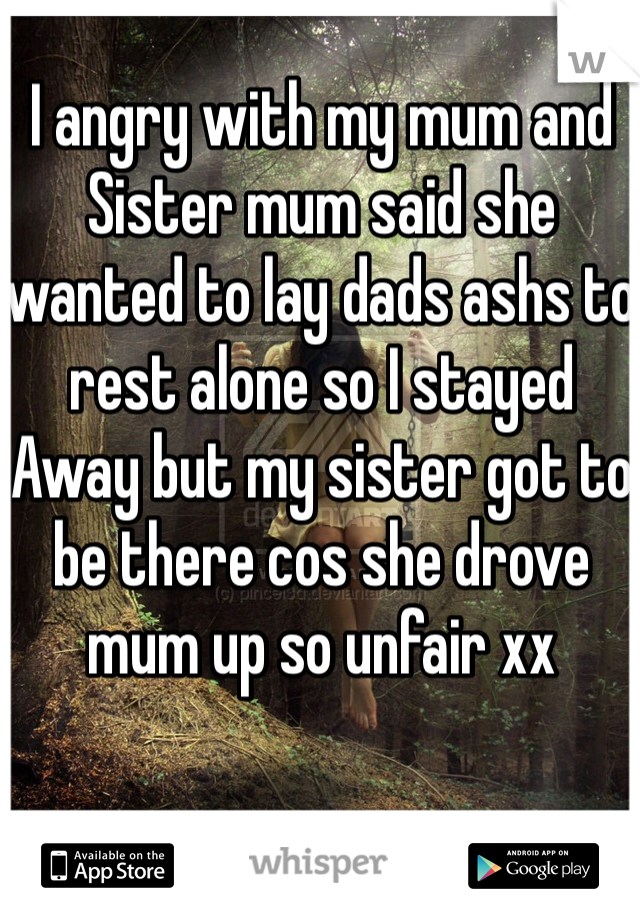 I angry with my mum and
Sister mum said she wanted to lay dads ashs to rest alone so I stayed 
Away but my sister got to be there cos she drove mum up so unfair xx 