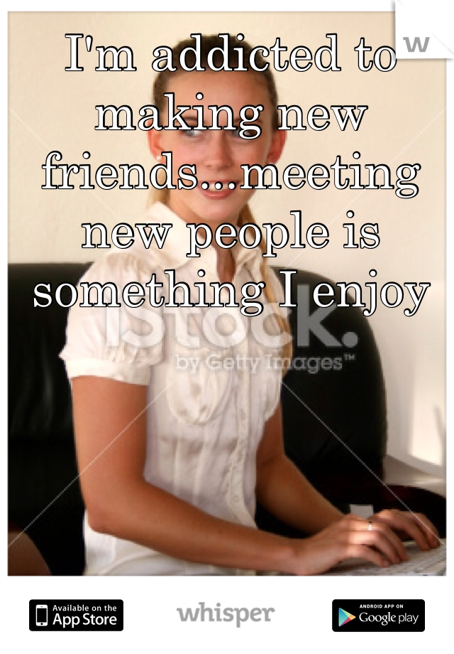 I'm addicted to making new friends...meeting new people is something I enjoy 