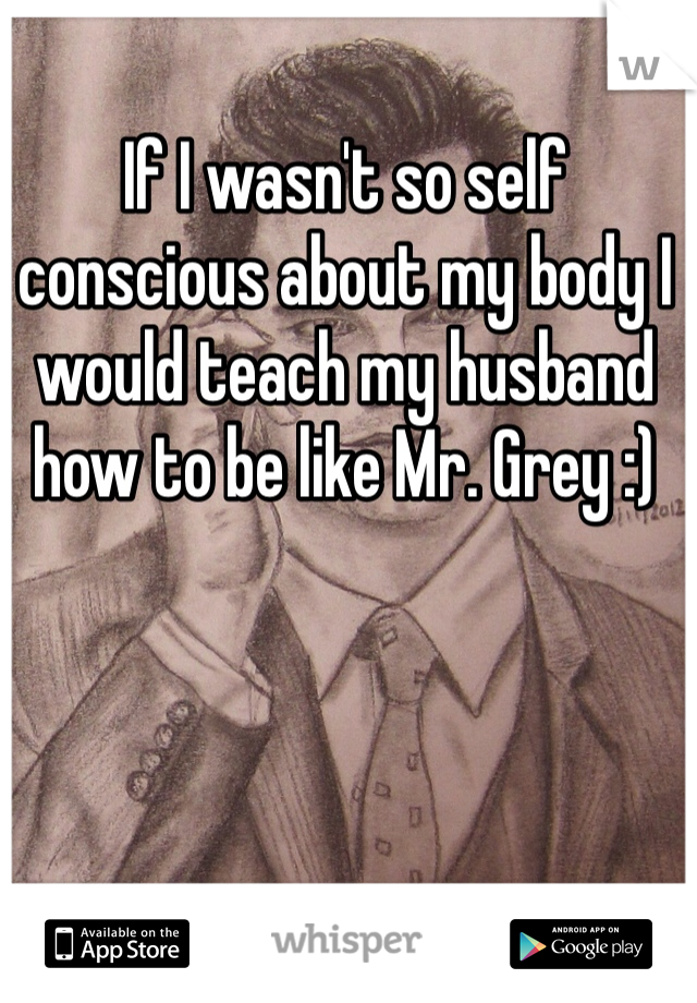 If I wasn't so self conscious about my body I would teach my husband how to be like Mr. Grey :)