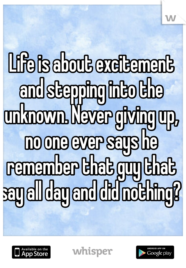 Life is about excitement and stepping into the unknown. Never giving up, no one ever says he remember that guy that say all day and did nothing? 