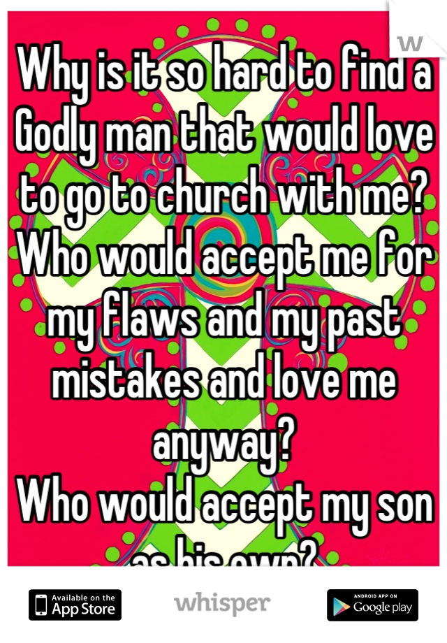Why is it so hard to find a Godly man that would love to go to church with me?
Who would accept me for my flaws and my past mistakes and love me anyway?
Who would accept my son as his own?