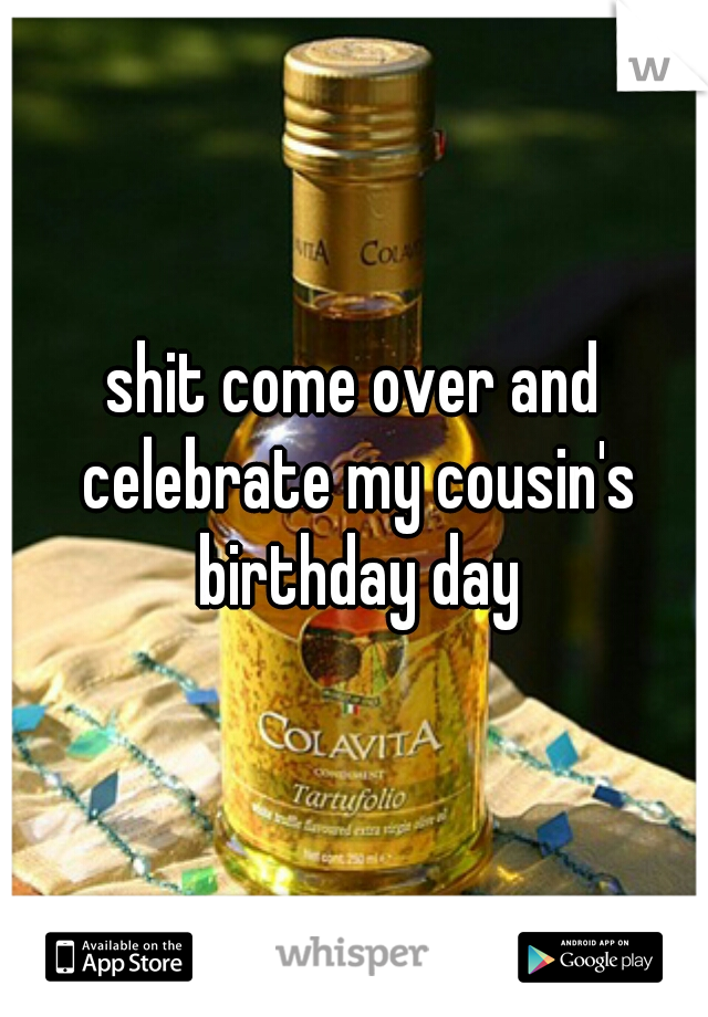 shit come over and celebrate my cousin's birthday day