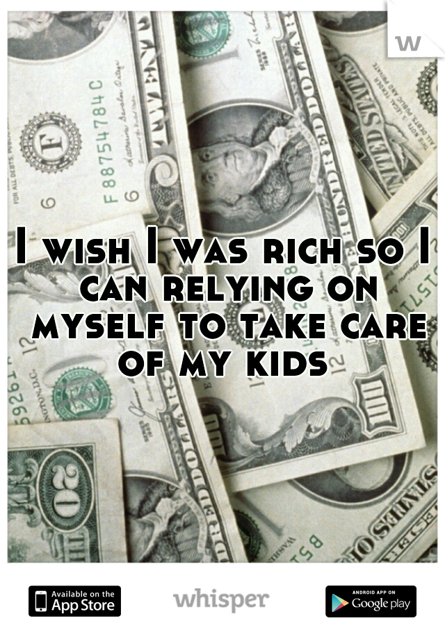 I wish I was rich so I can relying on myself to take care of my kids 