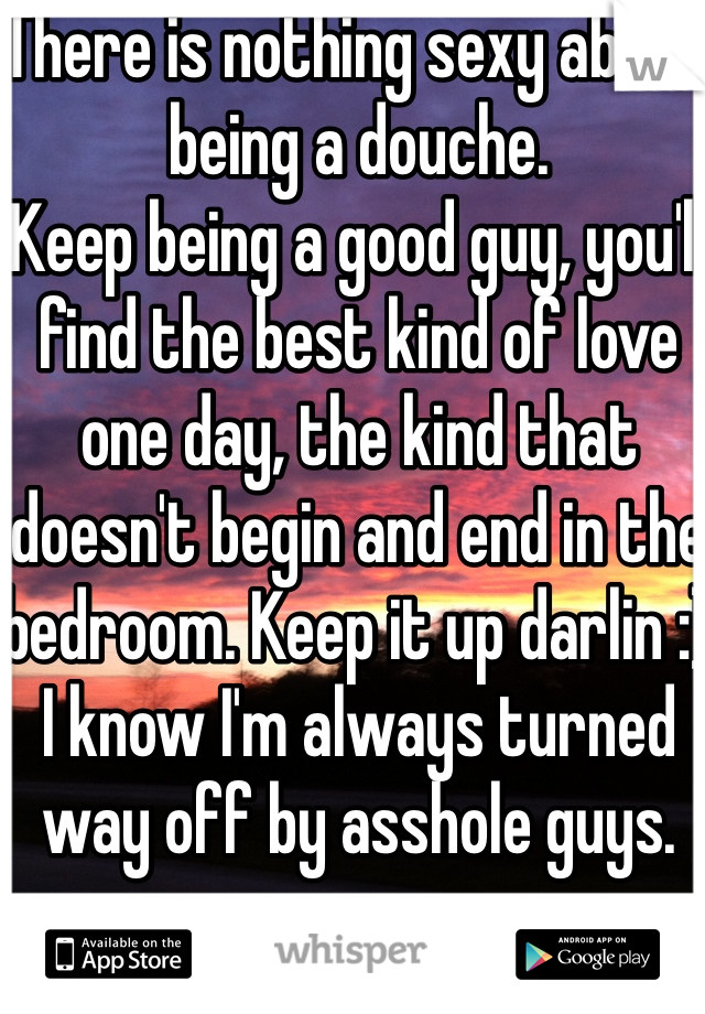 There is nothing sexy about being a douche. 
Keep being a good guy, you'll find the best kind of love one day, the kind that doesn't begin and end in the bedroom. Keep it up darlin :) I know I'm always turned way off by asshole guys. 