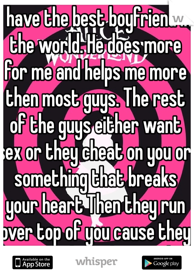 I have the best boyfriend in the world. He does more for me and helps me more then most guys. The rest of the guys either want sex or they cheat on you or something that breaks your heart Then they run over top of you cause they know you love then so they put you throw hell and back