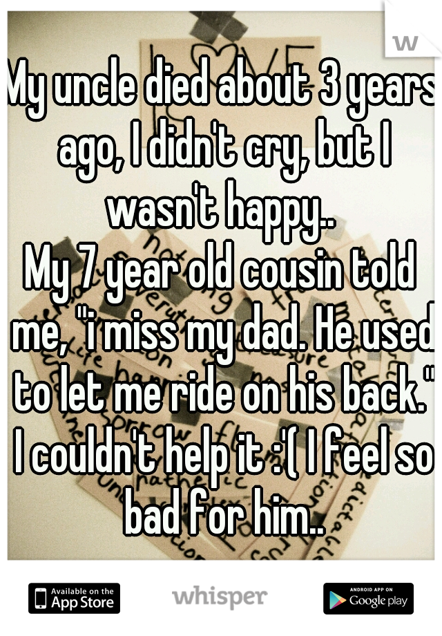 My uncle died about 3 years ago, I didn't cry, but I wasn't happy.. 
My 7 year old cousin told me, "i miss my dad. He used to let me ride on his back." I couldn't help it :'( I feel so bad for him..