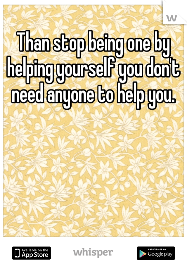 Than stop being one by helping yourself you don't need anyone to help you.
