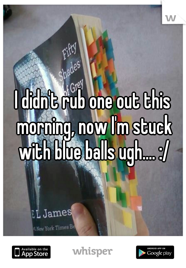 I didn't rub one out this morning, now I'm stuck with blue balls ugh.... :/