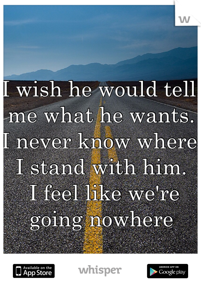 I wish he would tell me what he wants. 
I never know where I stand with him.
 I feel like we're going nowhere 