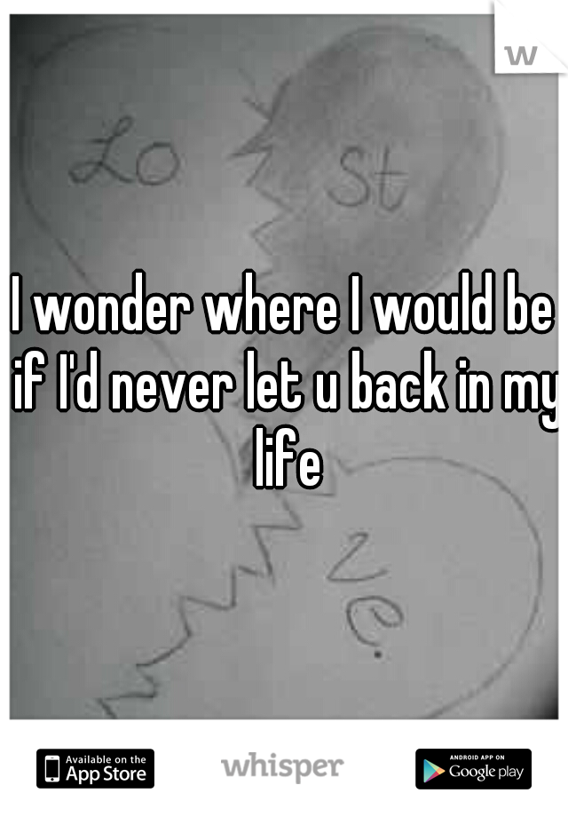 I wonder where I would be if I'd never let u back in my life