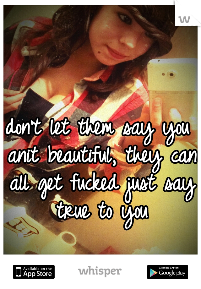 don't let them say you anit beautiful, they can all get fucked just say true to you