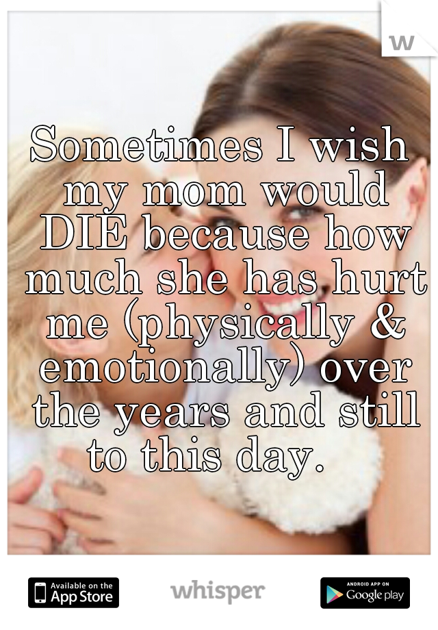 Sometimes I wish my mom would DIE because how much she has hurt me (physically & emotionally) over the years and still to this day.   
