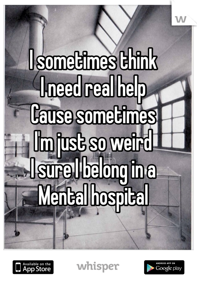 I sometimes think 
I need real help
Cause sometimes 
I'm just so weird
I sure I belong in a 
Mental hospital