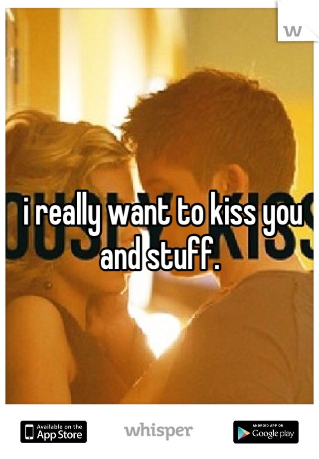 i really want to kiss you and stuff. 