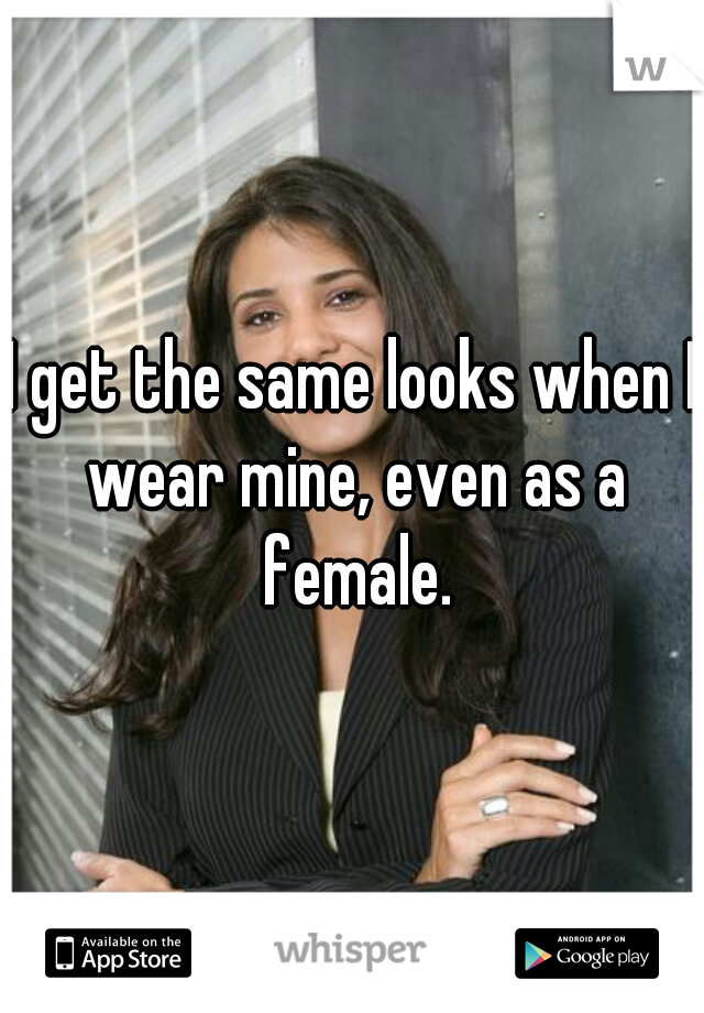 I get the same looks when I wear mine, even as a female.