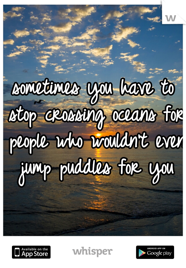 sometimes you have to stop crossing oceans for people who wouldn't even jump puddles for you