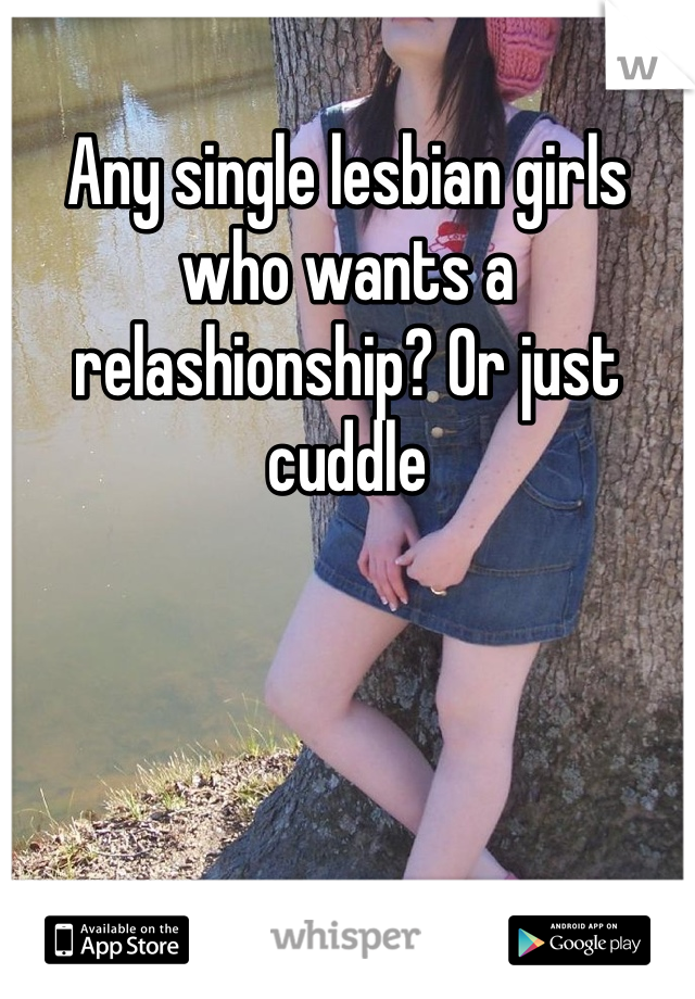 Any single lesbian girls who wants a relashionship? Or just cuddle 