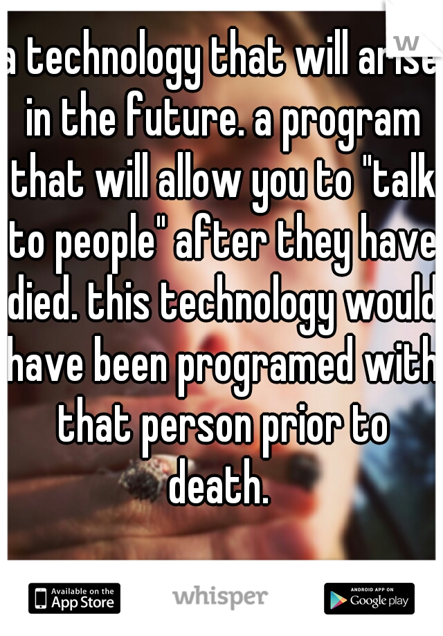 a technology that will arise in the future. a program that will allow you to "talk to people" after they have died. this technology would have been programed with that person prior to death. 