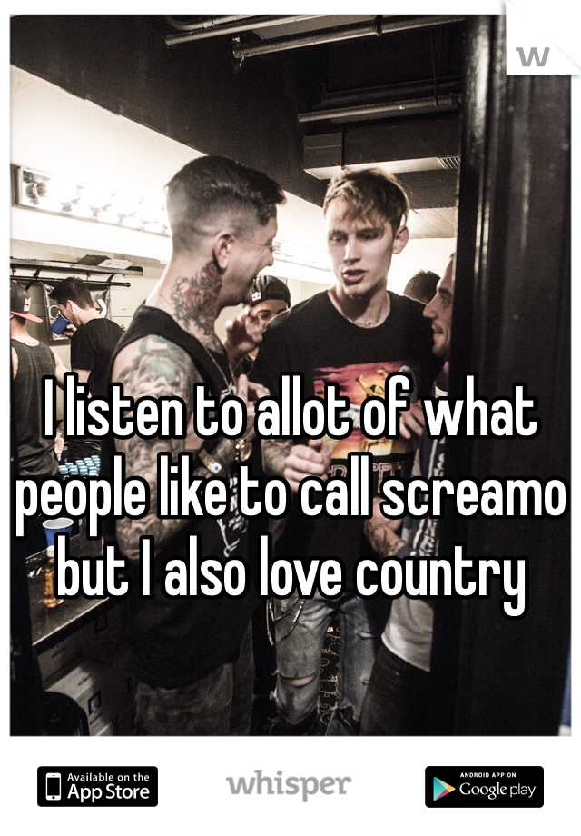 I listen to allot of what people like to call screamo but I also love country 