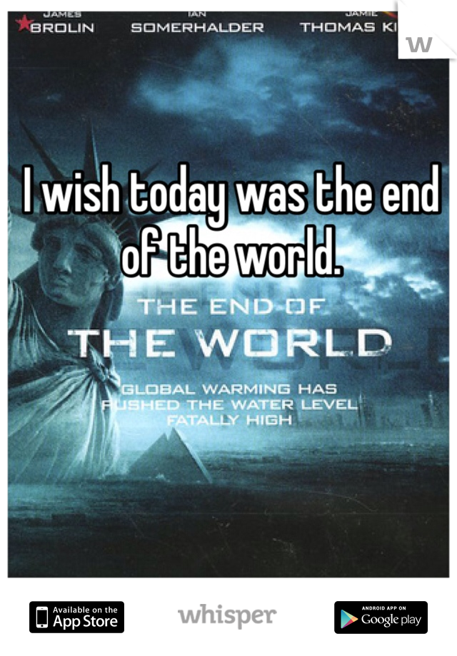 I wish today was the end of the world.
