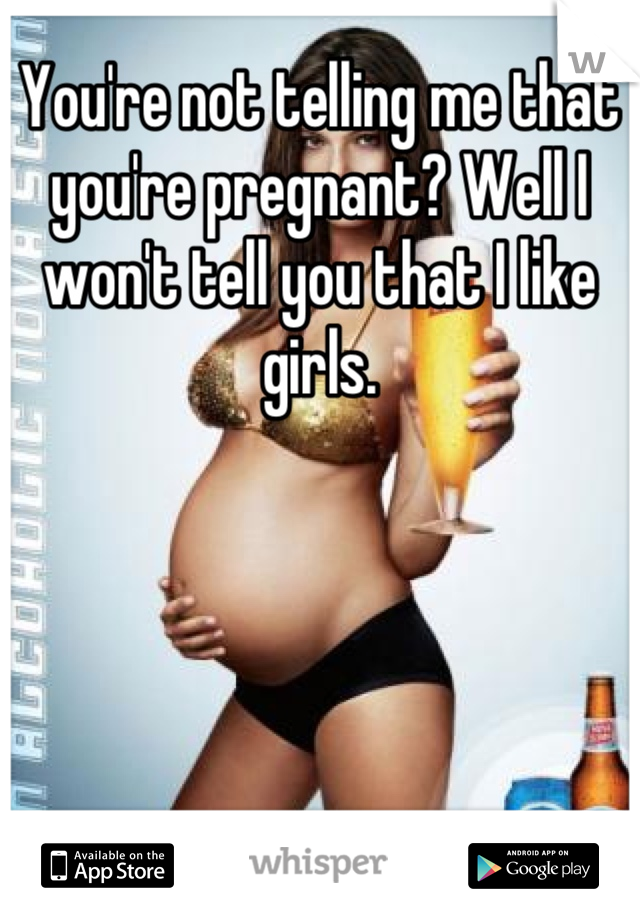 You're not telling me that you're pregnant? Well I won't tell you that I like girls.