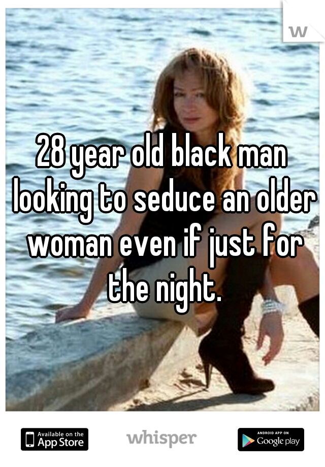 28 year old black man looking to seduce an older woman even if just for the night.