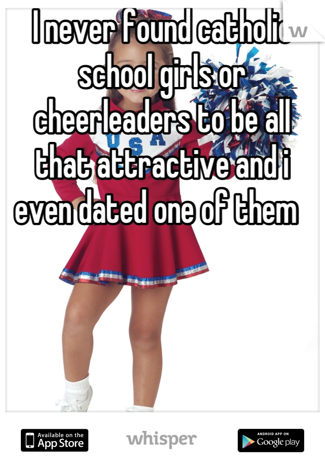 I never found catholic school girls or cheerleaders to be all that attractive and i even dated one of them  