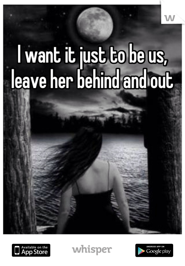 I want it just to be us, leave her behind and out