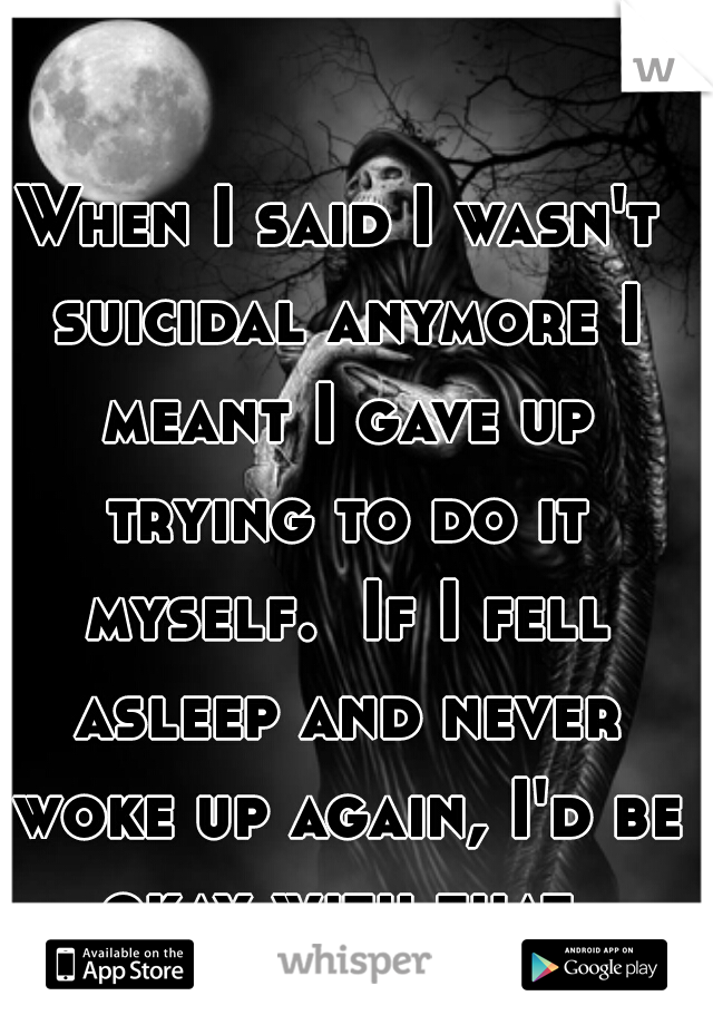 When I said I wasn't suicidal anymore I meant I gave up trying to do it myself.  If I fell asleep and never woke up again, I'd be okay with that.