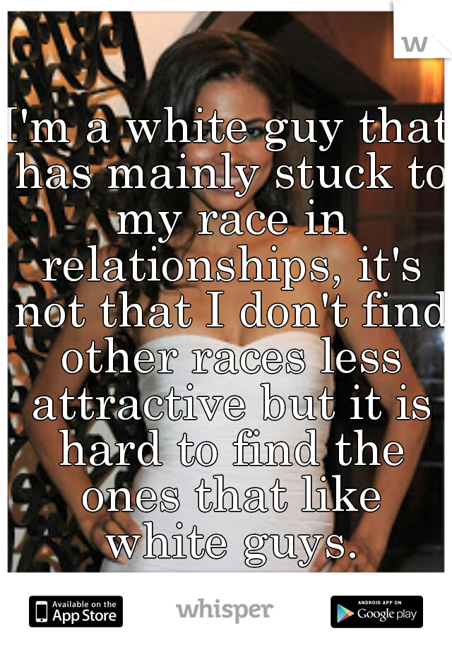 I'm a white guy that has mainly stuck to my race in relationships, it's not that I don't find other races less attractive but it is hard to find the ones that like white guys.