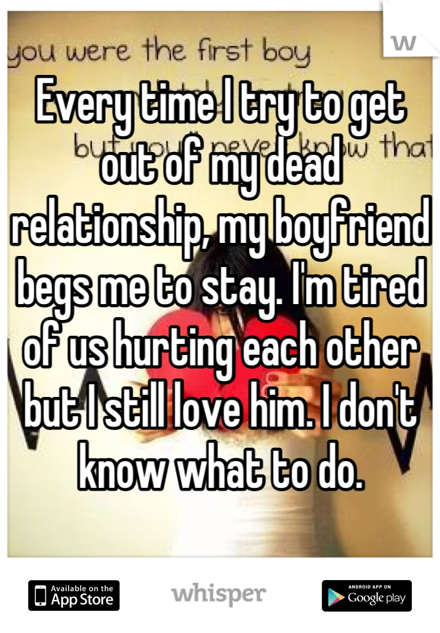 Every time I try to get out of my dead relationship, my boyfriend begs me to stay. I'm tired of us hurting each other but I still love him. I don't know what to do.