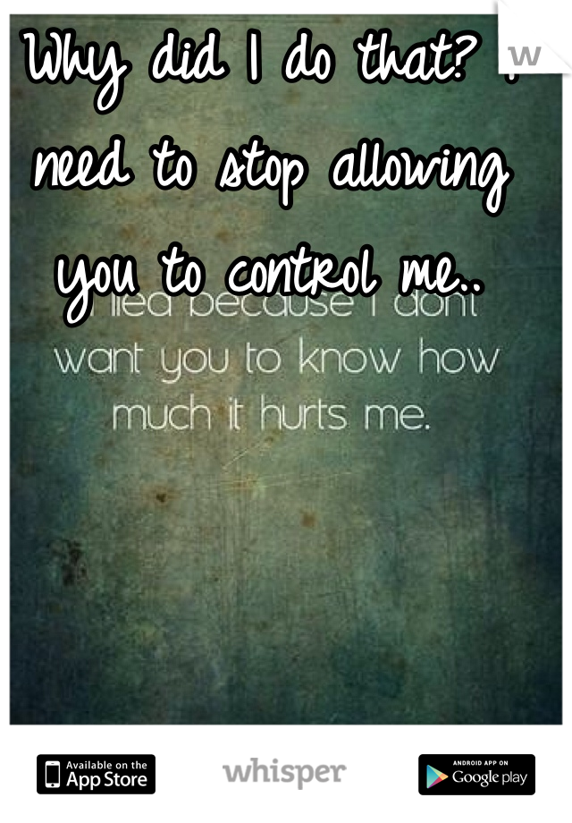 Why did I do that? I need to stop allowing you to control me..