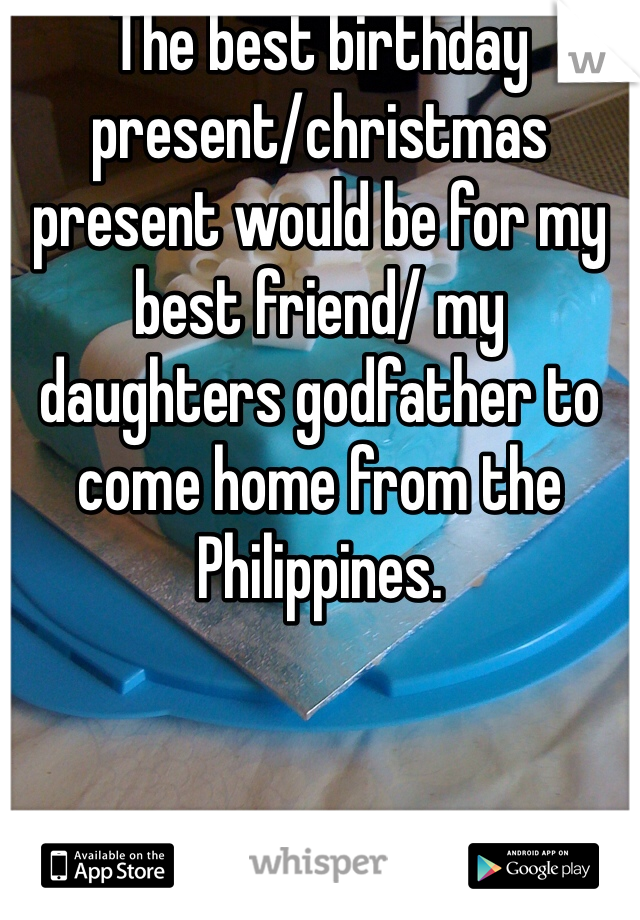 The best birthday present/christmas present would be for my best friend/ my daughters godfather to come home from the Philippines.    