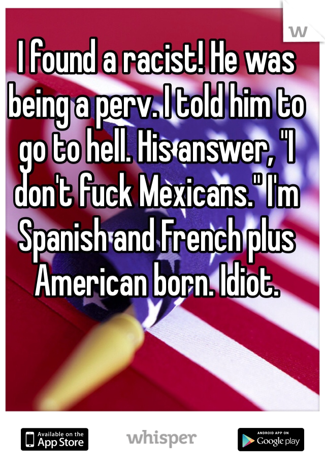 I found a racist! He was being a perv. I told him to go to hell. His answer, "I don't fuck Mexicans." I'm Spanish and French plus American born. Idiot. 