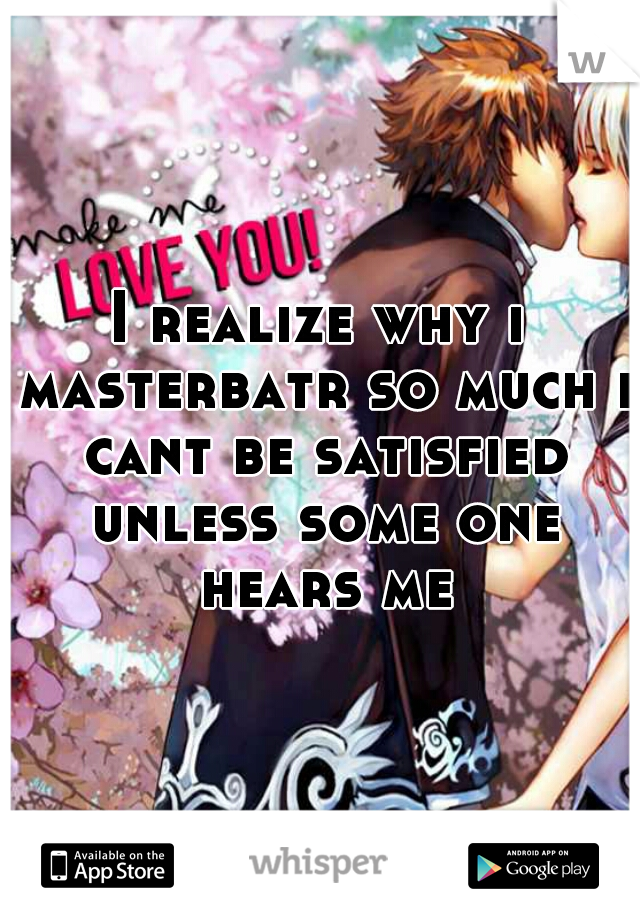 I realize why i masterbatr so much i cant be satisfied unless some one hears me