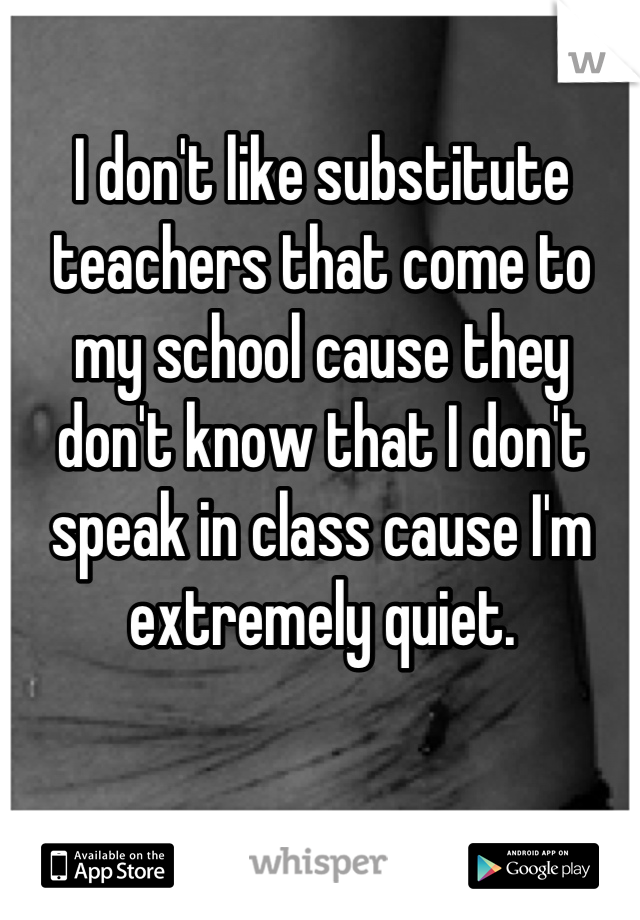 I don't like substitute teachers that come to my school cause they don't know that I don't speak in class cause I'm extremely quiet.