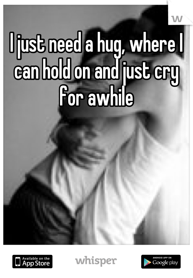 I just need a hug, where I can hold on and just cry for awhile