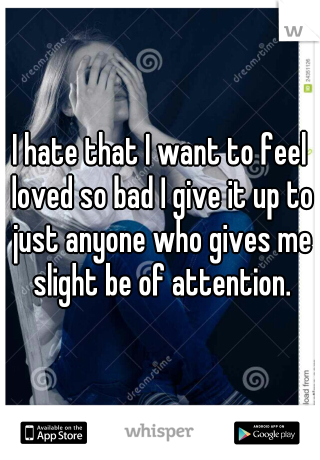 I hate that I want to feel loved so bad I give it up to just anyone who gives me slight be of attention.