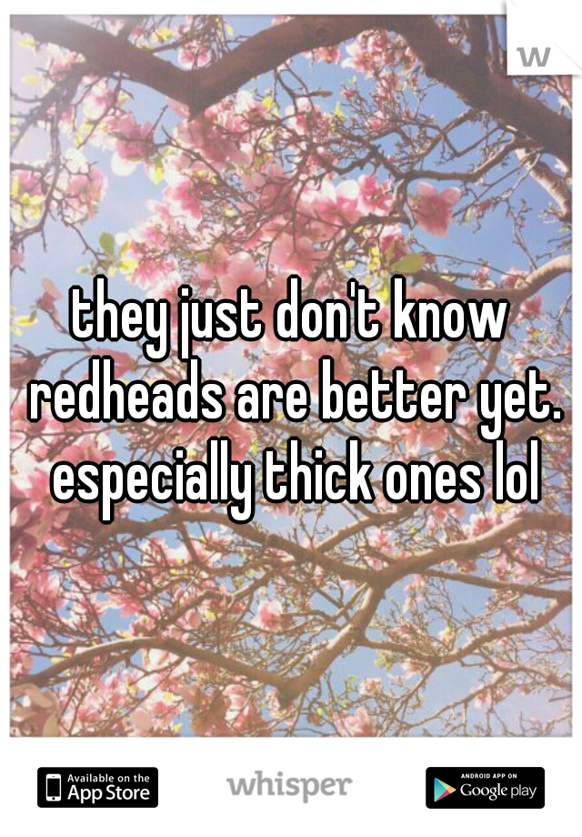 they just don't know redheads are better yet. especially thick ones lol