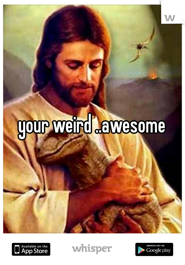 your weird ..awesome