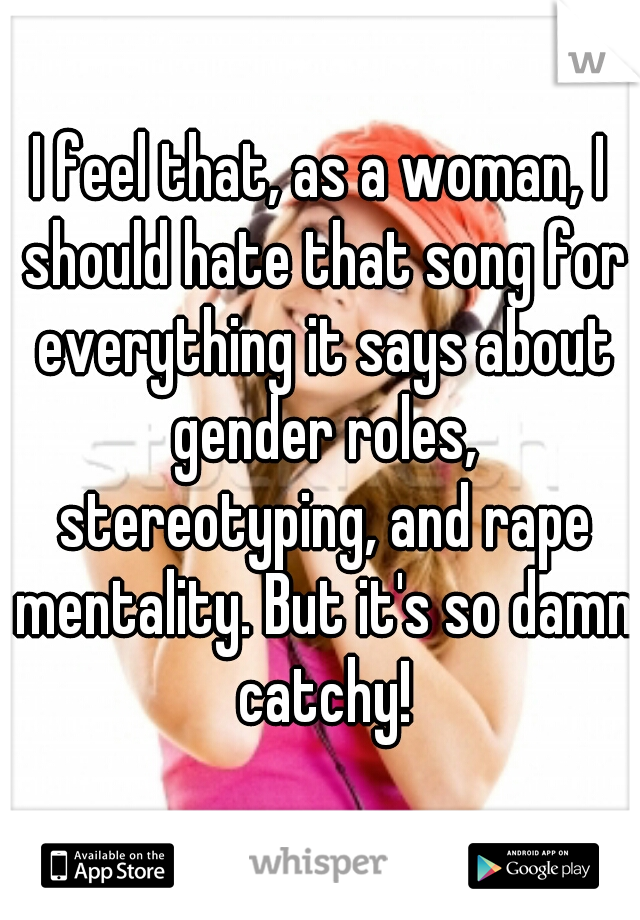 I feel that, as a woman, I should hate that song for everything it says about gender roles, stereotyping, and rape mentality. But it's so damn catchy!