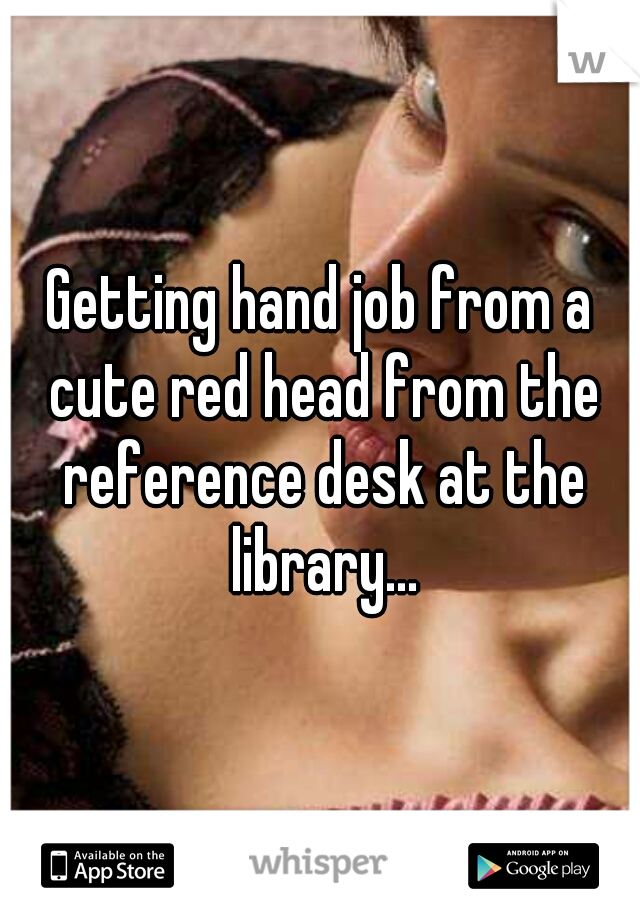 Getting hand job from a cute red head from the reference desk at the library...