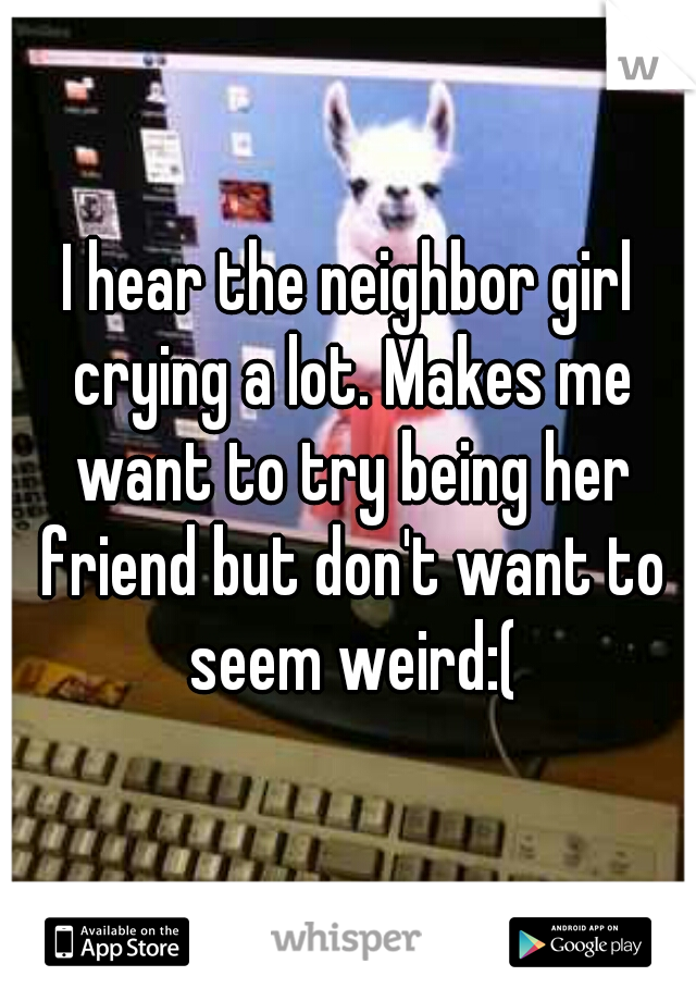 I hear the neighbor girl crying a lot. Makes me want to try being her friend but don't want to seem weird:(
