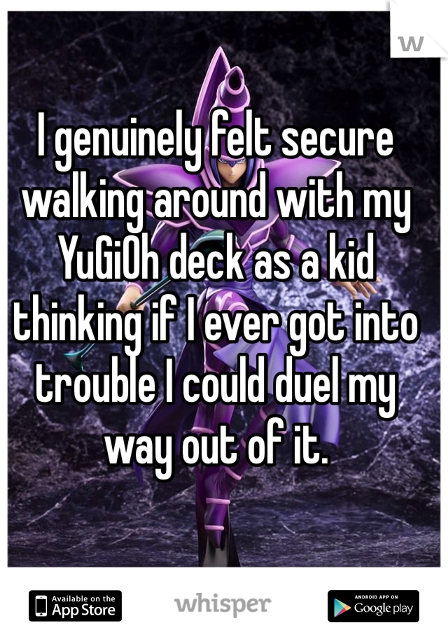 I genuinely felt secure walking around with my YuGiOh deck as a kid thinking if I ever got into trouble I could duel my way out of it.