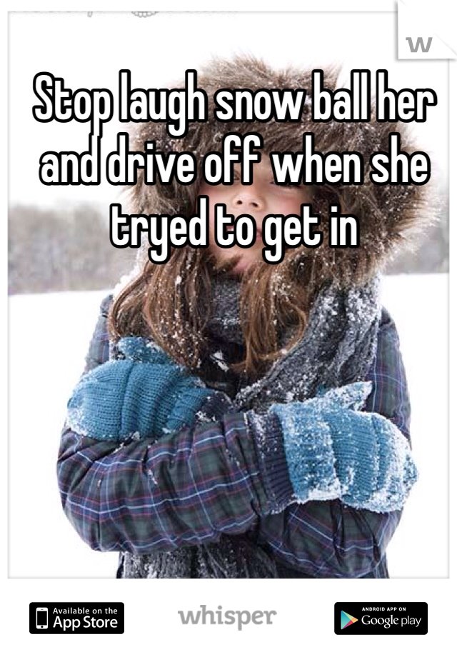 Stop laugh snow ball her and drive off when she tryed to get in 