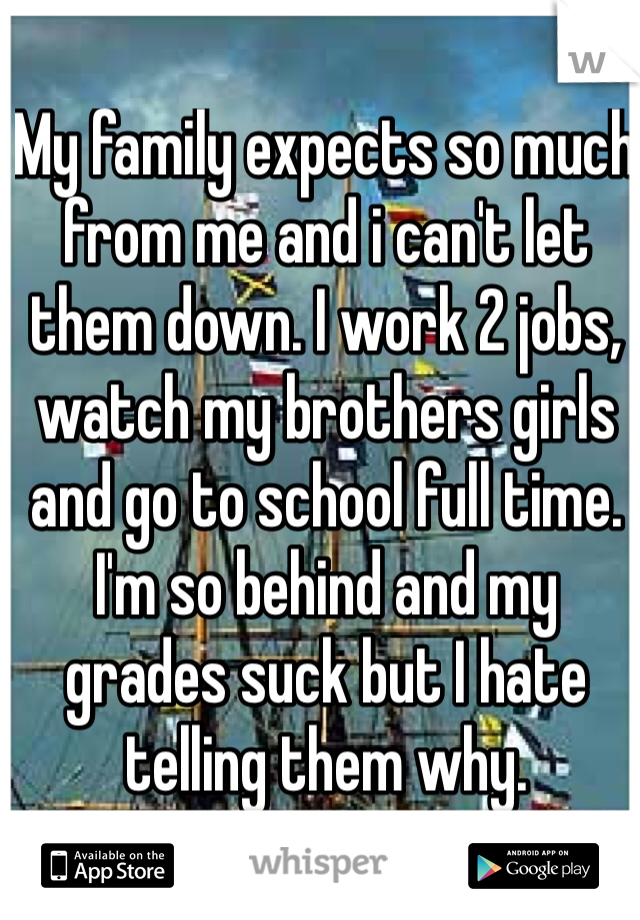 My family expects so much from me and i can't let them down. I work 2 jobs, watch my brothers girls and go to school full time. I'm so behind and my grades suck but I hate telling them why. 