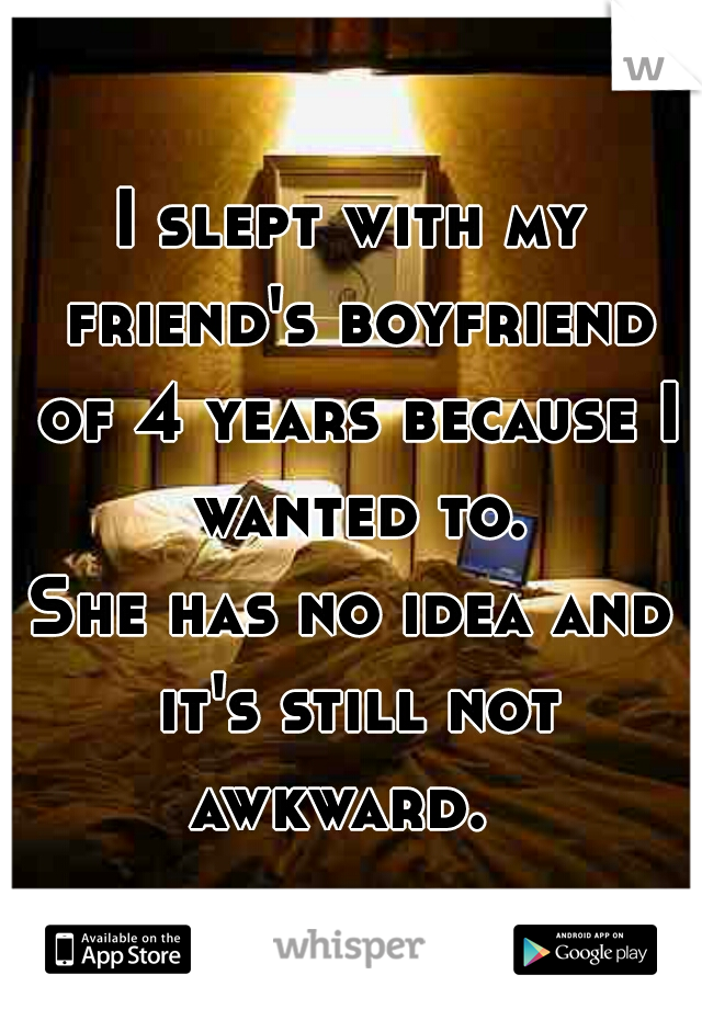 I slept with my friend's boyfriend of 4 years because I wanted to.





She has no idea and it's still not awkward.  