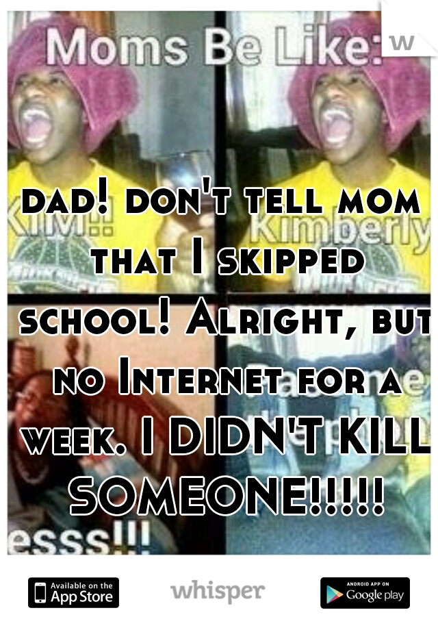 dad! don't tell mom that I skipped school! Alright, but no Internet for a week. I DIDN'T KILL SOMEONE!!!!!