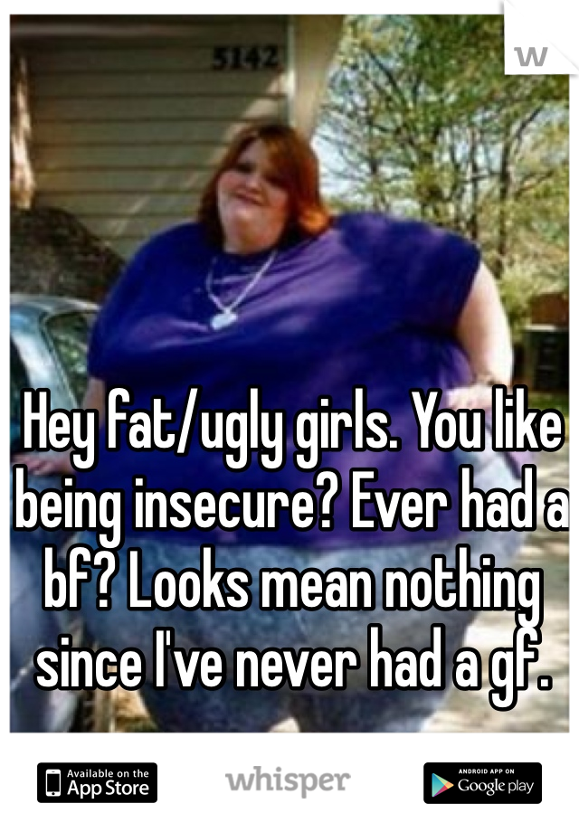 Hey fat/ugly girls. You like being insecure? Ever had a bf? Looks mean nothing since I've never had a gf.